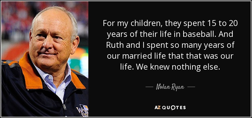 For my children, they spent 15 to 20 years of their life in baseball. And Ruth and I spent so many years of our married life that that was our life. We knew nothing else. - Nolan Ryan