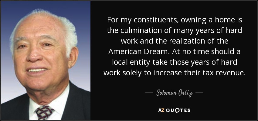 For my constituents, owning a home is the culmination of many years of hard work and the realization of the American Dream. At no time should a local entity take those years of hard work solely to increase their tax revenue. - Solomon Ortiz