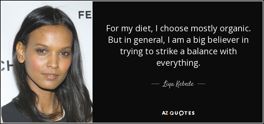 For my diet, I choose mostly organic. But in general, I am a big believer in trying to strike a balance with everything. - Liya Kebede