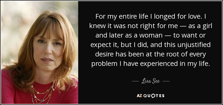 For my entire life I longed for love. I knew it was not right for me — as a girl and later as a woman — to want or expect it, but I did, and this unjustified desire has been at the root of every problem I have experienced in my life. - Lisa See