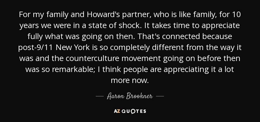 For my family and Howard's partner, who is like family, for 10 years we were in a state of shock. It takes time to appreciate fully what was going on then. That's connected because post-9/11 New York is so completely different from the way it was and the counterculture movement going on before then was so remarkable; I think people are appreciating it a lot more now. - Aaron Brookner