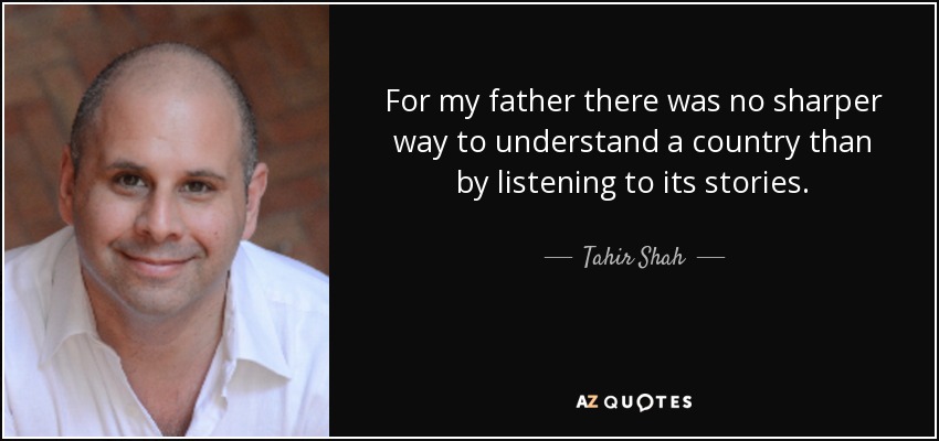 For my father there was no sharper way to understand a country than by listening to its stories. - Tahir Shah