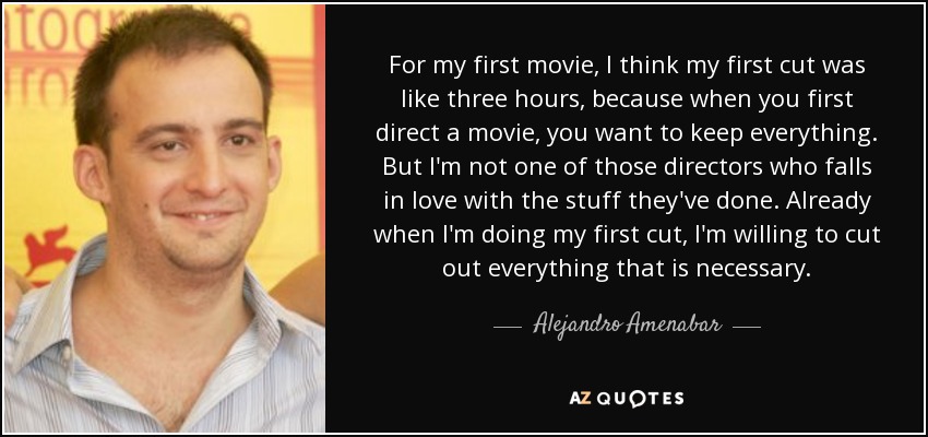 For my first movie, I think my first cut was like three hours, because when you first direct a movie, you want to keep everything. But I'm not one of those directors who falls in love with the stuff they've done. Already when I'm doing my first cut, I'm willing to cut out everything that is necessary. - Alejandro Amenabar