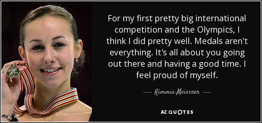 For my first pretty big international competition and the Olympics, I think I did pretty well. Medals aren't everything. It's all about you going out there and having a good time. I feel proud of myself. - Kimmie Meissner