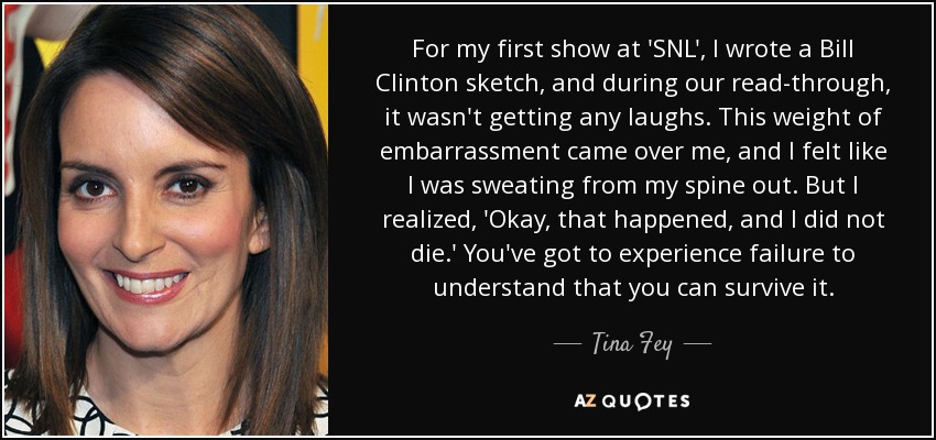 For my first show at 'SNL', I wrote a Bill Clinton sketch, and during our read-through, it wasn't getting any laughs. This weight of embarrassment came over me, and I felt like I was sweating from my spine out. But I realized, 'Okay, that happened, and I did not die.' You've got to experience failure to understand that you can survive it. - Tina Fey