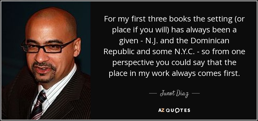 For my first three books the setting (or place if you will) has always been a given - N.J. and the Dominican Republic and some N.Y.C. - so from one perspective you could say that the place in my work always comes first. - Junot Diaz