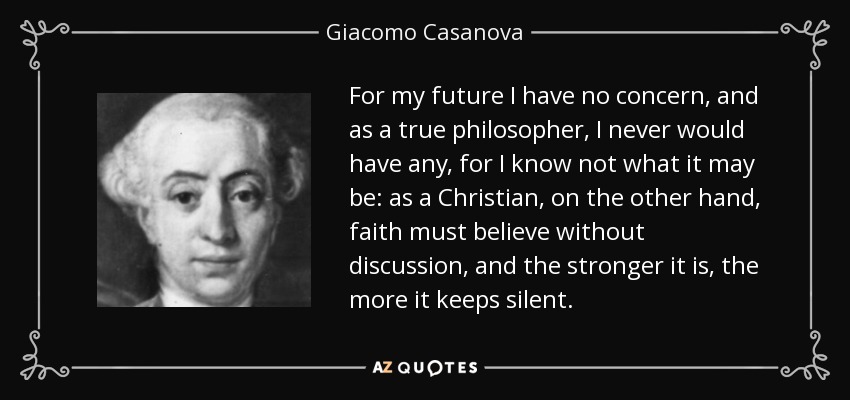 For my future I have no concern, and as a true philosopher, I never would have any, for I know not what it may be: as a Christian, on the other hand, faith must believe without discussion, and the stronger it is, the more it keeps silent. - Giacomo Casanova
