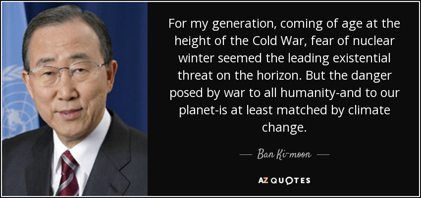 For my generation, coming of age at the height of the Cold War, fear of nuclear winter seemed the leading existential threat on the horizon. But the danger posed by war to all humanity-and to our planet-is at least matched by climate change. - Ban Ki-moon