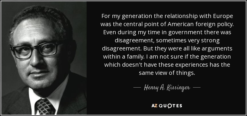 For my generation the relationship with Europe was the central point of American foreign policy. Even during my time in government there was disagreement, sometimes very strong disagreement. But they were all like arguments within a family. I am not sure if the generation which doesn't have these experiences has the same view of things. - Henry A. Kissinger