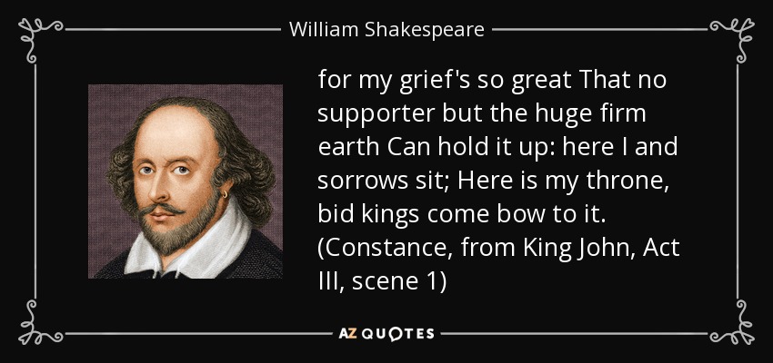 for my grief's so great That no supporter but the huge firm earth Can hold it up: here I and sorrows sit; Here is my throne, bid kings come bow to it. (Constance, from King John, Act III, scene 1) - William Shakespeare