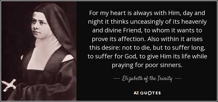For my heart is always with Him, day and night it thinks unceasingly of its heavenly and divine Friend, to whom it wants to prove its affection. Also within it arises this desire: not to die, but to suffer long, to suffer for God, to give Him its life while praying for poor sinners. - Elizabeth of the Trinity