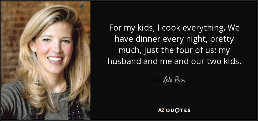 For my kids, I cook everything. We have dinner every night, pretty much, just the four of us: my husband and me and our two kids. - Lela Rose
