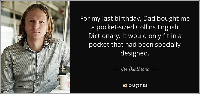 For my last birthday, Dad bought me a pocket-sized Collins English Dictionary. It would only fit in a pocket that had been specially designed. - Joe Dunthorne