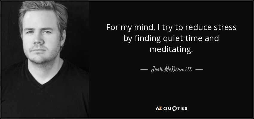 For my mind, I try to reduce stress by finding quiet time and meditating. - Josh McDermitt