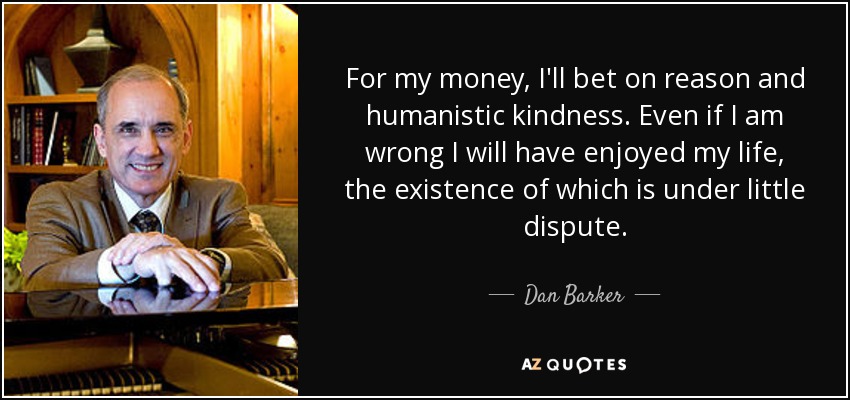 For my money, I'll bet on reason and humanistic kindness. Even if I am wrong I will have enjoyed my life, the existence of which is under little dispute. - Dan Barker