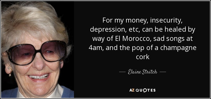 For my money, insecurity, depression, etc, can be healed by way of El Morocco, sad songs at 4am, and the pop of a champagne cork - Elaine Stritch