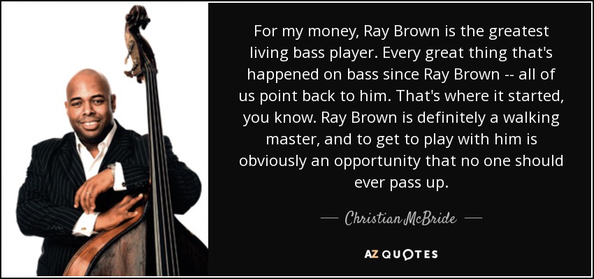 For my money, Ray Brown is the greatest living bass player. Every great thing that's happened on bass since Ray Brown -- all of us point back to him. That's where it started, you know. Ray Brown is definitely a walking master, and to get to play with him is obviously an opportunity that no one should ever pass up. - Christian McBride