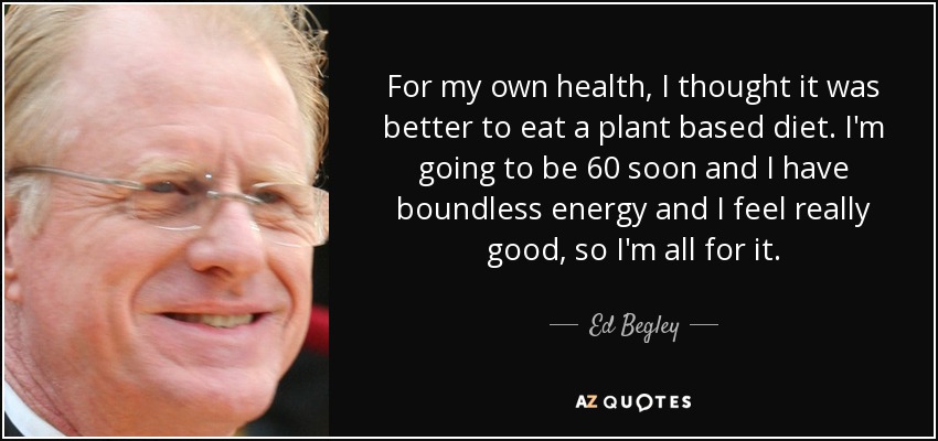 For my own health, I thought it was better to eat a plant based diet. I'm going to be 60 soon and I have boundless energy and I feel really good, so I'm all for it. - Ed Begley, Jr.