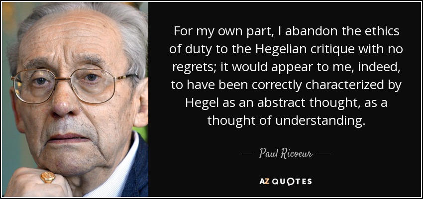 For my own part, I abandon the ethics of duty to the Hegelian critique with no regrets; it would appear to me, indeed, to have been correctly characterized by Hegel as an abstract thought, as a thought of understanding. - Paul Ricoeur