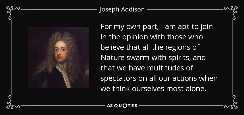 For my own part, I am apt to join in the opinion with those who believe that all the regions of Nature swarm with spirits, and that we have multitudes of spectators on all our actions when we think ourselves most alone. - Joseph Addison
