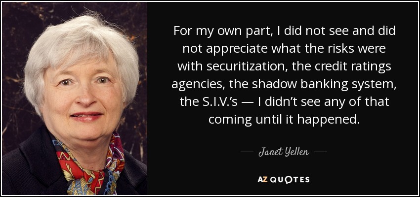 For my own part, I did not see and did not appreciate what the risks were with securitization, the credit ratings agencies, the shadow banking system, the S.I.V.’s — I didn’t see any of that coming until it happened. - Janet Yellen