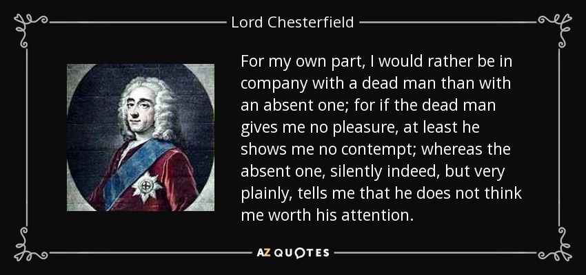 For my own part, I would rather be in company with a dead man than with an absent one; for if the dead man gives me no pleasure, at least he shows me no contempt; whereas the absent one, silently indeed, but very plainly, tells me that he does not think me worth his attention. - Lord Chesterfield