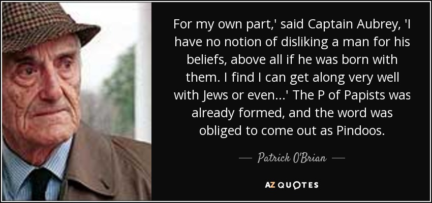 For my own part,' said Captain Aubrey, 'I have no notion of disliking a man for his beliefs, above all if he was born with them. I find I can get along very well with Jews or even...' The P of Papists was already formed, and the word was obliged to come out as Pindoos. - Patrick O'Brian
