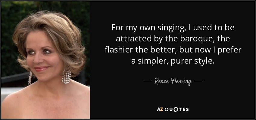 For my own singing, I used to be attracted by the baroque, the flashier the better, but now I prefer a simpler, purer style. - Renee Fleming