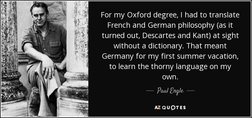 For my Oxford degree, I had to translate French and German philosophy (as it turned out, Descartes and Kant) at sight without a dictionary. That meant Germany for my first summer vacation, to learn the thorny language on my own. - Paul Engle