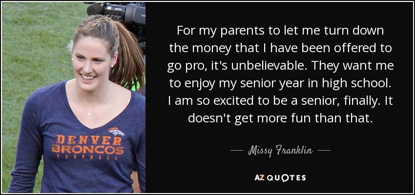 For my parents to let me turn down the money that I have been offered to go pro, it's unbelievable. They want me to enjoy my senior year in high school. I am so excited to be a senior, finally. It doesn't get more fun than that. - Missy Franklin
