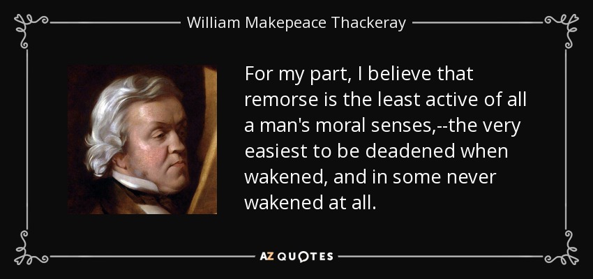 For my part, I believe that remorse is the least active of all a man's moral senses,--the very easiest to be deadened when wakened, and in some never wakened at all. - William Makepeace Thackeray