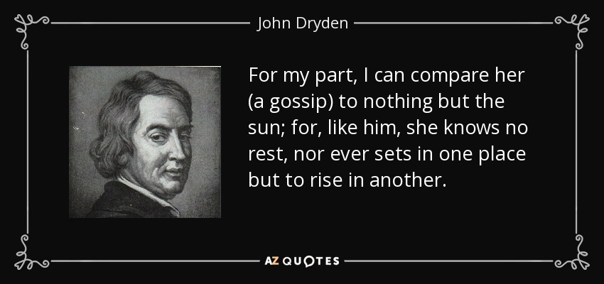 For my part, I can compare her (a gossip) to nothing but the sun; for, like him, she knows no rest, nor ever sets in one place but to rise in another. - John Dryden