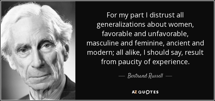 For my part I distrust all generalizations about women, favorable and unfavorable, masculine and feminine, ancient and modern; all alike, I should say, result from paucity of experience. - Bertrand Russell