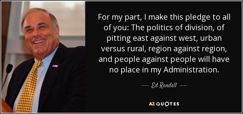 For my part, I make this pledge to all of you: The politics of division, of pitting east against west, urban versus rural, region against region, and people against people will have no place in my Administration. - Ed Rendell