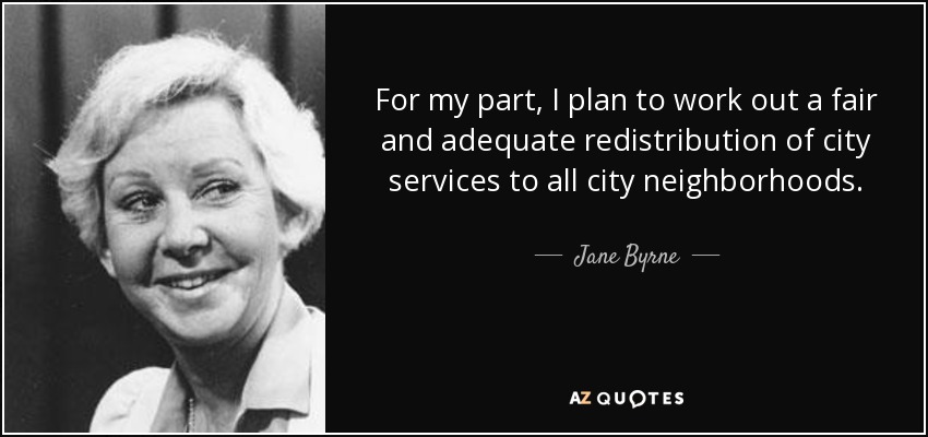 For my part, I plan to work out a fair and adequate redistribution of city services to all city neighborhoods. - Jane Byrne