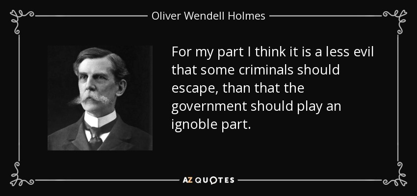 For my part I think it is a less evil that some criminals should escape, than that the government should play an ignoble part. - Oliver Wendell Holmes, Jr.