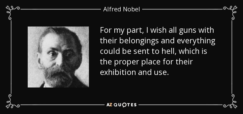 For my part, I wish all guns with their belongings and everything could be sent to hell, which is the proper place for their exhibition and use. - Alfred Nobel