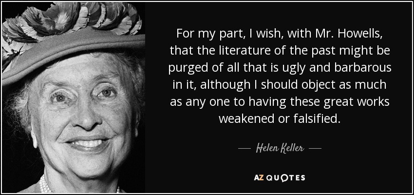 For my part, I wish, with Mr. Howells, that the literature of the past might be purged of all that is ugly and barbarous in it, although I should object as much as any one to having these great works weakened or falsified. - Helen Keller