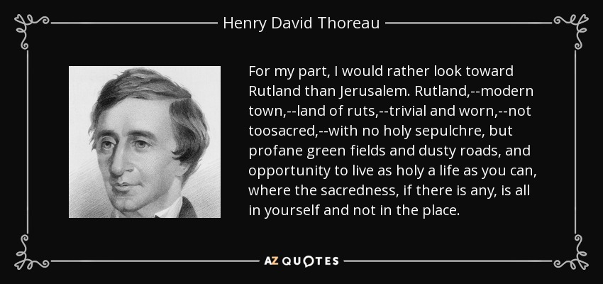 For my part, I would rather look toward Rutland than Jerusalem. Rutland,--modern town,--land of ruts,--trivial and worn,--not toosacred,--with no holy sepulchre, but profane green fields and dusty roads, and opportunity to live as holy a life as you can, where the sacredness, if there is any, is all in yourself and not in the place. - Henry David Thoreau