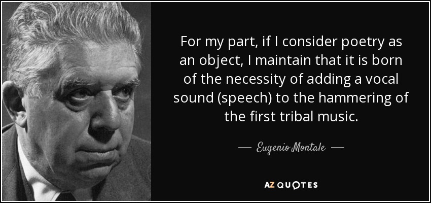 For my part, if I consider poetry as an object, I maintain that it is born of the necessity of adding a vocal sound (speech) to the hammering of the first tribal music. - Eugenio Montale