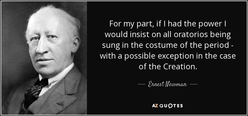 For my part, if I had the power I would insist on all oratorios being sung in the costume of the period - with a possible exception in the case of the Creation. - Ernest Newman