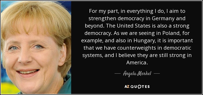 For my part, in everything I do, I aim to strengthen democracy in Germany and beyond. The United States is also a strong democracy. As we are seeing in Poland, for example, and also in Hungary, it is important that we have counterweights in democratic systems, and I believe they are still strong in America. - Angela Merkel