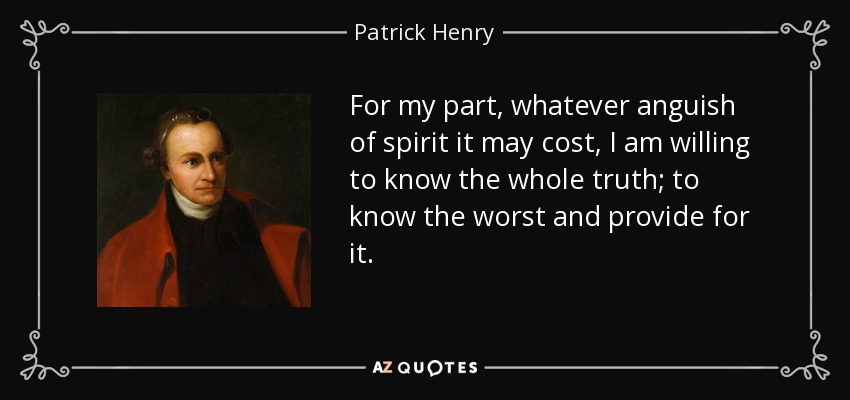 For my part, whatever anguish of spirit it may cost, I am willing to know the whole truth; to know the worst and provide for it. - Patrick Henry