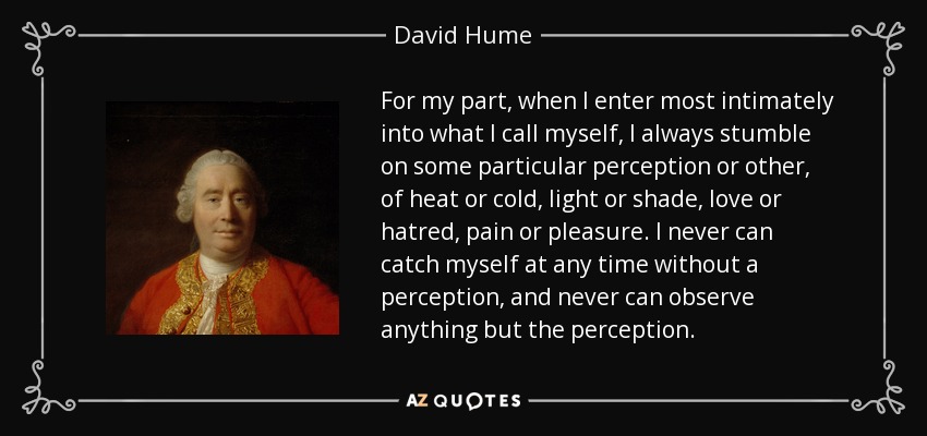 For my part, when I enter most intimately into what I call myself, I always stumble on some particular perception or other, of heat or cold, light or shade, love or hatred, pain or pleasure. I never can catch myself at any time without a perception, and never can observe anything but the perception. - David Hume