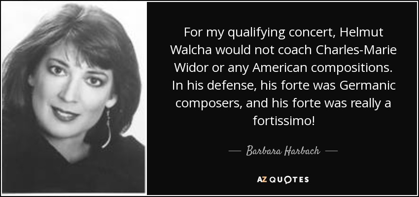 For my qualifying concert, Helmut Walcha would not coach Charles-Marie Widor or any American compositions. In his defense, his forte was Germanic composers, and his forte was really a fortissimo! - Barbara Harbach