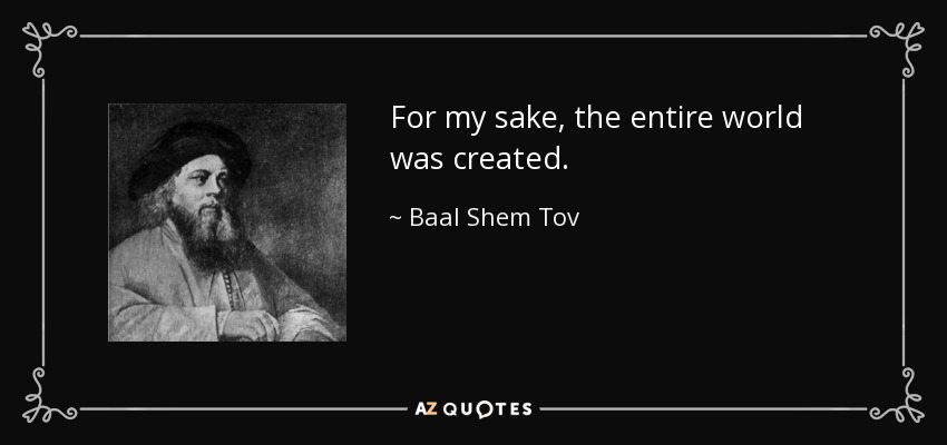 For my sake, the entire world was created. - Baal Shem Tov