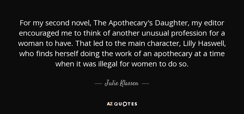 For my second novel, The Apothecary's Daughter, my editor encouraged me to think of another unusual profession for a woman to have. That led to the main character, Lilly Haswell, who finds herself doing the work of an apothecary at a time when it was illegal for women to do so. - Julie Klassen