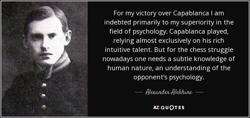 For my victory over Capablanca I am indebted primarily to my superiority in the field of psychology. Capablanca played, relying almost exclusively on his rich intuitive talent. But for the chess struggle nowadays one needs a subtle knowledge of human nature, an understanding of the opponent's psychology. - Alexander Alekhine