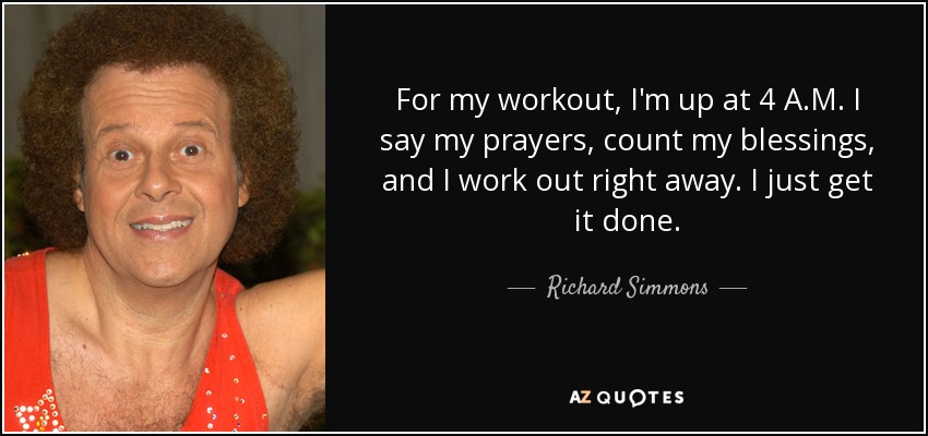 For my workout, I'm up at 4 A.M. I say my prayers, count my blessings, and I work out right away. I just get it done. - Richard Simmons