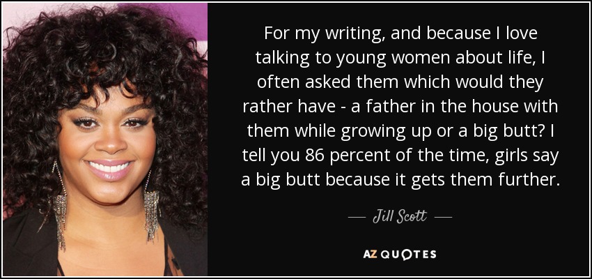 For my writing, and because I love talking to young women about life, I often asked them which would they rather have - a father in the house with them while growing up or a big butt? I tell you 86 percent of the time, girls say a big butt because it gets them further. - Jill Scott